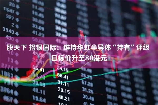 股天下 招银国际：维持华虹半导体“持有”评级 目标价升至80港元