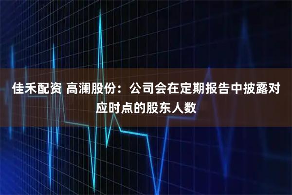 佳禾配资 高澜股份：公司会在定期报告中披露对应时点的股东人数