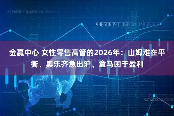 金赢中心 女性零售高管的2026年：山姆难在平衡、奥乐齐急出沪、盒马困于盈利