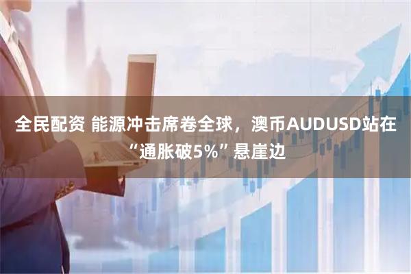 全民配资 能源冲击席卷全球，澳币AUDUSD站在“通胀破5%”悬崖边