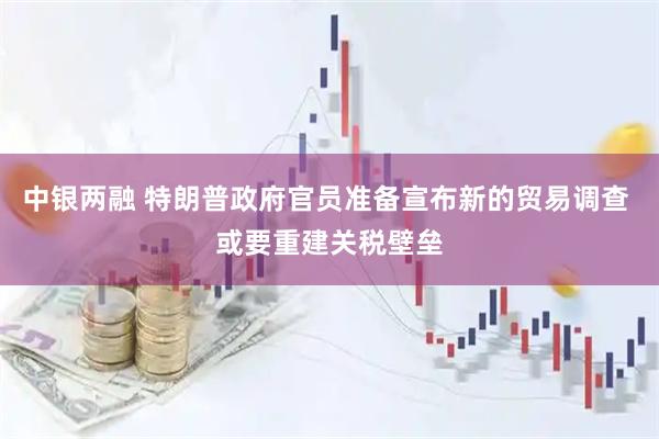 中银两融 特朗普政府官员准备宣布新的贸易调查 或要重建关税壁垒