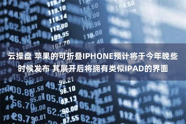 云操盘 苹果的可折叠IPHONE预计将于今年晚些时候发布 其展开后将拥有类似IPAD的界面