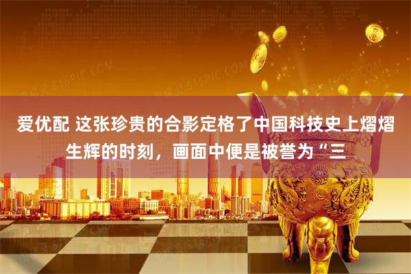 爱优配 这张珍贵的合影定格了中国科技史上熠熠生辉的时刻，画面中便是被誉为“三