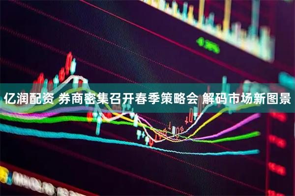 亿润配资 券商密集召开春季策略会 解码市场新图景