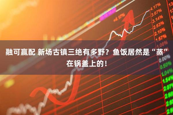 融可赢配 新场古镇三绝有多野？鱼饭居然是“蒸”在锅盖上的！