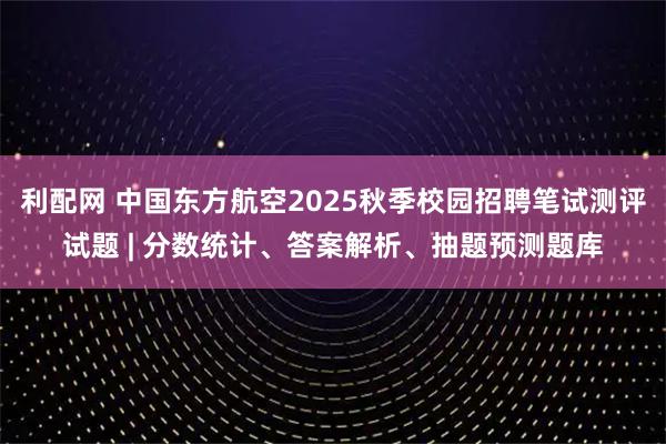 利配网 中国东方航空2025秋季校园招聘笔试测评试题 | 分数统计、答案解析、抽题预测题库