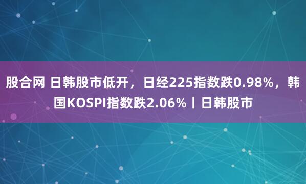 股合网 日韩股市低开，日经225指数跌0.98%，韩国KOSPI指数跌2.06%丨日韩股市